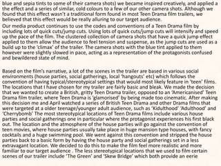 blue and sepia tints to some of their camera shots) we became inspired creatively, and applied a
the effect and a series of similar, cold colours to a few of our other camera shots. Although we
found that this effect wasn’t a traditional form found in most Teen Drama film trailers, we
believed that this effect would be really alluring to our target audience.
Our media product continues to use the codes and conventions of a Teen Drama film by
including lots of quick cuts/jump cuts. Using lots of quick cuts/jump cuts will intensify and speed
up the pace of the film. The clustered collection of camera shots that have a quick jump effect
applied to them allow the audience to feel tension and suspense, as the jump cuts are used as a
build up to the ‘climax’ of the trailer. The camera shots with the blue tint applied to them
however were slightly slowed in pace, acting as a representation of the protagonists confused
and bewildered state of mind.
Based on the film’s narrative, a lot of the scenes in the trailer are based in various social
environments (house parties, social gatherings, local ‘hangouts’ etc) which follows the
convention of having typical/stereotypical settings that would most likely feature in ‘teen’ films.
The locations that I have chosen for my trailer are fairly basic and bleak. We made the decision
that we wanted to create a British, gritty Teen Drama trailer, opposed to an ‘Americanised’ Teen
Drama film trailer, where Teen Drama is ‘glamorised’ by being made too cinematic. After making
this decision me and April watched a series of British Teen Drama and other Drama films that
were targeted at a older teenage/younger adult audience, such as ‘Kidulthood’ ‘Adulthood’ and
‘Cherrybomb’ The most stereotypical locations of Teen Drama films include various house
parties and social gatherings one in particular where the protagonist experiences his first black
out. The location and the atmosphere of the house parties will go against the convention of
teen movies, where house parties usually take place in huge mansion type houses, with fancy
cocktails and a huge swimming pool. We went against this convention and stripped the house
parties back to a basic form by having the house party and social gatherings set in a less
extravagant location. We decided to do this to make the film feel more realistic and more
familiar to our target audience . The less stereotypical locations that we used to film certain
scenes of our trailer include ‘The Green’ and ‘Skew Bridge’ which both provide an eerie
 