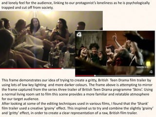 and lonely feel for the audience, linking to our protagonist’s loneliness as he is psychologically
trapped and cut off from society.
This frame demonstrates our idea of trying to create a gritty, British Teen Drama film trailer by
using lots of low key lighting and more darker colours. The frame above is attempting to mirror
the frame captured from the series three trailer of British Teen Drama programme ‘Skins’. Using
a normal living room set to film this scene provides a more familiar and relatable atmosphere
for our target audience.
After looking at some of the editing techniques used in various films, I found that the ‘Shank’
film trailer used a creative ‘grainy’ effect. This inspired us to try and combine the slightly ‘grainy’
and ‘gritty’ effect, in order to create a clear representation of a raw, British film trailer.
 