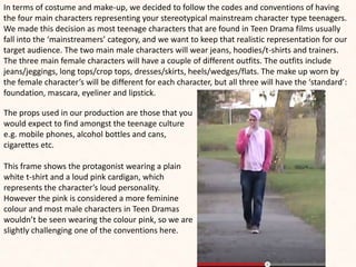 In terms of costume and make-up, we decided to follow the codes and conventions of having
the four main characters representing your stereotypical mainstream character type teenagers.
We made this decision as most teenage characters that are found in Teen Drama films usually
fall into the ‘mainstreamers’ category, and we want to keep that realistic representation for our
target audience. The two main male characters will wear jeans, hoodies/t-shirts and trainers.
The three main female characters will have a couple of different outfits. The outfits include
jeans/jeggings, long tops/crop tops, dresses/skirts, heels/wedges/flats. The make up worn by
the female character’s will be different for each character, but all three will have the ‘standard’:
foundation, mascara, eyeliner and lipstick.
The props used in our production are those that you
would expect to find amongst the teenage culture
e.g. mobile phones, alcohol bottles and cans,
cigarettes etc.
This frame shows the protagonist wearing a plain
white t-shirt and a loud pink cardigan, which
represents the character’s loud personality.
However the pink is considered a more feminine
colour and most male characters in Teen Dramas
wouldn’t be seen wearing the colour pink, so we are
slightly challenging one of the conventions here.
 