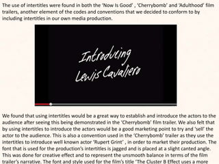 The use of intertitles were found in both the ‘Now Is Good’ , ‘Cherrybomb’ and ‘Adulthood’ film
trailers, another element of the codes and conventions that we decided to conform to by
including intertitles in our own media production.
We found that using intertitles would be a great way to establish and introduce the actors to the
audience after seeing this being demonstrated in the ‘Cherrybomb’ film trailer. We also felt that
by using intertitles to introduce the actors would be a good marketing point to try and ‘sell’ the
actor to the audience. This is also a convention used in the ‘Cherrybomb’ trailer as they use the
intertitles to introduce well known actor ‘Rupert Grint’ , in order to market their production. The
font that is used for the production’s intertitles is jagged and is placed at a slight canted angle.
This was done for creative effect and to represent the unsmooth balance in terms of the film
trailer’s narrative. The font and style used for the film’s title ‘The Cluster B Effect uses a more
 