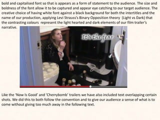 bold and capitalised font so that is appears as a form of statement to the audience. The size and
boldness of the font allow it to be captured and appear eye catching to our target audience. The
creative choice of having white font against a black background for both the intertitles and the
name of our production, applying Levi Strauss’s Binary Opposition theory (Light vs Dark) that
the contrasting colours represent the light hearted and dark elements of our film trailer’s
narrative.
Like the ‘Now Is Good’ and ‘Cherrybomb’ trailers we have also included text overlapping certain
shots. We did this to both follow the convention and to give our audience a sense of what is to
come without giving too much away in the following text.
 