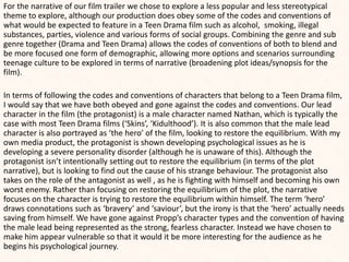 For the narrative of our film trailer we chose to explore a less popular and less stereotypical
theme to explore, although our production does obey some of the codes and conventions of
what would be expected to feature in a Teen Drama film such as alcohol, smoking, illegal
substances, parties, violence and various forms of social groups. Combining the genre and sub
genre together (Drama and Teen Drama) allows the codes of conventions of both to blend and
be more focused one form of demographic, allowing more options and scenarios surrounding
teenage culture to be explored in terms of narrative (broadening plot ideas/synopsis for the
film).
In terms of following the codes and conventions of characters that belong to a Teen Drama film,
I would say that we have both obeyed and gone against the codes and conventions. Our lead
character in the film (the protagonist) is a male character named Nathan, which is typically the
case with most Teen Drama films (‘Skins’, ‘Kidulthood’). It is also common that the male lead
character is also portrayed as ‘the hero’ of the film, looking to restore the equilibrium. With my
own media product, the protagonist is shown developing psychological issues as he is
developing a severe personality disorder (although he is unaware of this). Although the
protagonist isn’t intentionally setting out to restore the equilibrium (in terms of the plot
narrative), but is looking to find out the cause of his strange behaviour. The protagonist also
takes on the role of the antagonist as well , as he is fighting with himself and becoming his own
worst enemy. Rather than focusing on restoring the equilibrium of the plot, the narrative
focuses on the character is trying to restore the equilibrium within himself. The term ‘hero’
draws connotations such as ‘bravery’ and ‘saviour’, but the irony is that the ‘hero’ actually needs
saving from himself. We have gone against Propp’s character types and the convention of having
the male lead being represented as the strong, fearless character. Instead we have chosen to
make him appear vulnerable so that it would it be more interesting for the audience as he
begins his psychological journey.
 