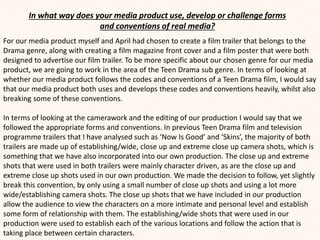 In what way does your media product use, develop or challenge forms
and conventions of real media?
For our media product myself and April had chosen to create a film trailer that belongs to the
Drama genre, along with creating a film magazine front cover and a film poster that were both
designed to advertise our film trailer. To be more specific about our chosen genre for our media
product, we are going to work in the area of the Teen Drama sub genre. In terms of looking at
whether our media product follows the codes and conventions of a Teen Drama film, I would say
that our media product both uses and develops these codes and conventions heavily, whilst also
breaking some of these conventions.
In terms of looking at the camerawork and the editing of our production I would say that we
followed the appropriate forms and conventions. In previous Teen Drama film and television
programme trailers that I have analysed such as ‘Now Is Good’ and ‘Skins’, the majority of both
trailers are made up of establishing/wide, close up and extreme close up camera shots, which is
something that we have also incorporated into our own production. The close up and extreme
shots that were used in both trailers were mainly character driven, as are the close up and
extreme close up shots used in our own production. We made the decision to follow, yet slightly
break this convention, by only using a small number of close up shots and using a lot more
wide/establishing camera shots. The close up shots that we have included in our production
allow the audience to view the characters on a more intimate and personal level and establish
some form of relationship with them. The establishing/wide shots that were used in our
production were used to establish each of the various locations and follow the action that is
taking place between certain characters.
 