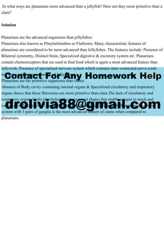 In what ways arc planarians more advanced than a jellyfish? How are they more primitive than a
clam?
Solution
Planarians are the advanced organisms than jellyfishes:
Planarians also known as Platyhelminthes or Flatforms. Many characteristic features of
planarians are considered to be more advanced than Jellyfishes. The features include: Presence of
Bilateral symmetry, Distinct brain, Specialized digestive & excretory system etc. Planarians
contain chemoreceptors that are used to find food which is again a most advanced feature than
Jellywish. Presence of specialised nervous system which contains inter connected nerve cords
not nerve cells (present incase of Jellyfishes).
Planarians are the primitive organisms than clams:
Absence of Body cavity containing internal organs & Specialized circulatory and respiratory
organs shows that these flatworms are more primitive than clam.The lack of circulatory and
respiratory organs limits platyhelminths to sizes and shapes that enable oxygen to reach and
carbon dioxide to leave all parts of their bodies by simple diffusion. Well organised nervous
system with 3 pairs of ganglia is the most advanced feature of clams when compared to
planarians.
 
