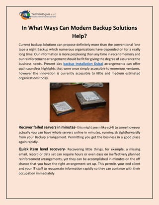 In What Ways Can Modern Backup Solutions
Help?
Current backup Solutions can propose definitely more than the conventional 'one
tape a night Backup which numerous organizations have depended on for a really
long time. Our information is more perplexing than any time in recent memory and
our reinforcement arrangement should be fit for giving the degree of assurance the
business needs. Present day backup Installation Dubai arrangements can offer
such countless highlights that were once simply accessible to enormous ventures,
however the innovation is currently accessible to little and medium estimated
organizations today.
Recover failed servers in minutes- this might seem like sci-fi to some however
actually you can have whole servers online in minutes, running straightforwardly
from your Backup arrangement. Permitting you get the business in a good place
again rapidly.
Quick item level recovery- Recovering little things, for example, a missing
email, record or data set can require hours or even days on ineffectively planned
reinforcement arrangements, yet they can be accomplished in minutes on the off
chance that you have the right arrangement set up. This permits your end client
and your IT staff to recuperate information rapidly so they can continue with their
occupation immediately.
 