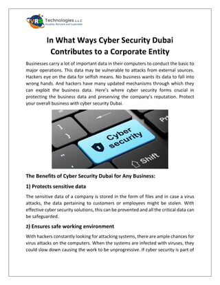 In What Ways Cyber Security Dubai
Contributes to a Corporate Entity
Businesses carry a lot of important data in their computers to conduct the basic to
major operations. This data may be vulnerable to attacks from external sources.
Hackers eye on the data for selfish means. No business wants its data to fall into
wrong hands. And hackers have many updated mechanisms through which they
can exploit the business data. Here’s where cyber security forms crucial in
protecting the business data and preserving the company’s reputation. Protect
your overall business with cyber security Dubai.
The Benefits of Cyber Security Dubai for Any Business:
1) Protects sensitive data
The sensitive data of a company is stored in the form of files and in case a virus
attacks, the data pertaining to customers or employees might be stolen. With
effective cyber security solutions, this can be prevented and all the critical data can
be safeguarded.
2) Ensures safe working environment
With hackers constantly looking for attacking systems, there are ample chances for
virus attacks on the computers. When the systems are infected with viruses, they
could slow down causing the work to be unprogressive. If cyber security is part of
 