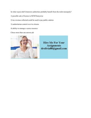 In what way(s) did Urinetown authorities probably benefit from the toilet monopoly?
1) possible sale of license to M/M Pennywise
2) tax revenue collected could be used to pay public salaries
3) authoritarian control over its citizens
4) ability to manage a scarce resource
Chose more than one answer ple
 