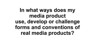 In what ways does my
media product
use, develop or challenge
forms and conventions of
real media products?
 