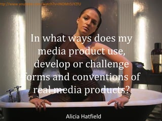 http://www.youtube.com/watch?v=INOMn5JYZfU

In what ways does my
media product use,
develop or challenge
forms and conventions of
real media products?
Alicia Hatfield

 