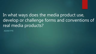 ADAM PYE
In what ways does the media product use,
develop or challenge forms and conventions of
real media products?
 