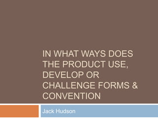IN WHAT WAYS DOES
THE PRODUCT USE,
DEVELOP OR
CHALLENGE FORMS &
CONVENTION
Jack Hudson
 