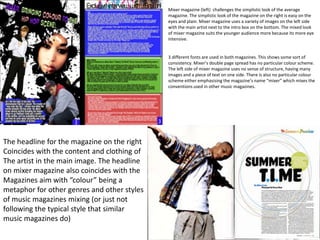 Mixer magazine (left) challenges the simplistic look of the average
                                             magazine. The simplistic look of the magazine on the right is easy on the
                                             eyes and plain. Mixer magazine uses a variety of images on the left side
                                             with the main artist next to the intro box on the bottom. The mixed look
                                             of mixer magazine suits the younger audience more because its more eye
                                             intensive.


                                             3 different fonts are used in both magazines. This shows some sort of
                                             consistency. Mixer’s double page spread has no particular colour scheme.
                                             The left side of mixer magazine uses no sense of structure, having many
                                             images and a piece of text on one side. There is also no particular colour
                                             scheme either emphasising the magazine’s name “mixer” which mixes the
                                             conventions used in other music magazines.




The headline for the magazine on the right
Coincides with the content and clothing of
The artist in the main image. The headline
on mixer magazine also coincides with the
Magazines aim with “colour” being a
metaphor for other genres and other styles
of music magazines mixing (or just not
following the typical style that similar
music magazines do)
 