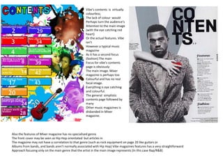 Vibe’s contents is virtually
                                                   colourless;
                                                   The lack of colour would
                                                   Perhaps turn the audience’s
                                                   Attention to the main image
                                                   (with the eye catching red
                                                   heart)
                                                   Or the actual features. Vibe
                                                   isn’t
                                                   However a typical music
                                                   magazine
                                                   As it has a second focus
                                                   (fashion) The main
                                                   Focus for vibe’s contents
                                                   page is obviously
                                                   The main image. Mixer
                                                   magazine is perhaps too
                                                   Colourful and has no real
                                                   focal image.
                                                   Everything is eye catching
                                                   and colourful.
                                                   The general simplistic
                                                   contents page followed by
                                                   many
                                                   Other music magazines is
                                                   disbanded in Mixer
                                                   magazine.




Also the features of Mixer magazine has no specialised genre.
The front cover may be seen as Hip Hop orientated but articles in
The magazine may not have a correlation to that genre (such as rock equipment on page 20 like guitars or
Albums from bands, and bands aren’t normally associated with Hip Hop) Vibe magazines features has a very straightforward
Approach focusing only on the main genre that the artist in the main image represents (In this case Rap/R&B)
 