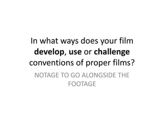 In what ways does your film
develop, use or challenge
conventions of proper films?
NOTAGE TO GO ALONGSIDE THE
FOOTAGE
 