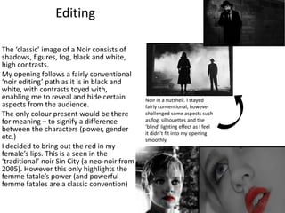 Editing
The ‘classic’ image of a Noir consists of
shadows, figures, fog, black and white,
high contrasts.
My opening follows a fairly conventional
‘noir editing’ path as it is in black and
white, with contrasts toyed with,
enabling me to reveal and hide certain
aspects from the audience.
The only colour present would be there
for meaning – to signify a difference
between the characters (power, gender
etc.)
I decided to bring out the red in my
female’s lips. This is a seen in the
‘traditional’ noir Sin City (a neo-noir from
2005). However this only highlights the
femme fatale’s power (and powerful
femme fatales are a classic convention)
Noir in a nutshell. I stayed
fairly conventional, however
challenged some aspects such
as fog, silhouettes and the
‘blind’ lighting effect as I feel
it didn’t fit into my opening
smoothly.
 