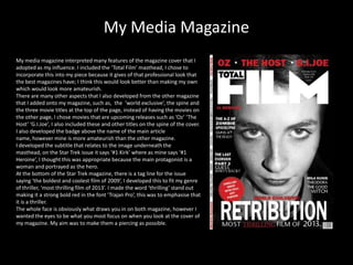 My Media Magazine
My media magazine interpreted many features of the magazine cover that I
adopted as my influence. I included the ‘Total Film’ masthead, I chose to
incorporate this into my piece because it gives of that professional look that
the best magazines have; I think this would look better than making my own
which would look more amateurish.
There are many other aspects that I also developed from the other magazine
that I added onto my magazine, such as, the ‘world exclusive’, the spine and
the three movie titles at the top of the page, instead of having the movies on
the other page, I chose movies that are upcoming releases such as ‘Oz’ ‘The
Host’ ‘G.I.Joe’, I also included these and other titles on the spine of the cover.
I also developed the badge above the name of the main article
name, however mine is more amateurish than the other magazine.
I developed the subtitle that relates to the image underneath the
masthead, on the Star Trek issue it says ‘#1 Kirk’ where as mine says ‘#1
Heroine’, I thought this was appropriate because the main protagonist is a
woman and portrayed as the hero.
At the bottom of the Star Trek magazine, there is a tag line for the issue
saying ‘the boldest and coolest film of 2009’, I developed this to fit my genre
of thriller, ‘most thrilling film of 2013’. I made the word ‘thrilling’ stand out
making it a strong bold red in the font ‘Trajan Pro’, this was to emphasise that
it is a thriller.
The whole face is obviously what draws you in on both magazine, however I
wanted the eyes to be what you most focus on when you look at the cover of
my magazine. My aim was to make them a piercing as possible.
 