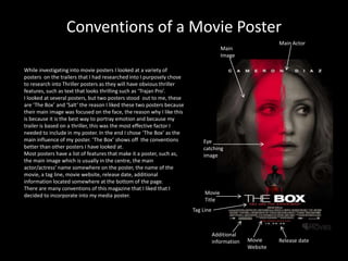 Conventions of a Movie Poster
                                                                                                           Main Actor
                                                                                      Main
                                                                                      Image

While investigating into movie posters I looked at a variety of
posters on the trailers that I had researched into I purposely chose
to research into Thriller posters as they will have obvious thriller
features, such as text that looks thrilling such as ‘Trajan Pro’.
I looked at several posters, but two posters stood out to me, these
are ‘The Box’ and ‘Salt’ the reason I liked these two posters because
their main image was focused on the face, the reason why I like this
is because it is the best way to portray emotion and because my
trailer is based on a thriller, this was the most effective factor I
needed to include in my poster. In the end I chose ‘The Box’ as the
main influence of my poster. ‘The Box’ shows off the conventions            Eye
better than other posters I have looked at.                                 catching
Most posters have a list of features that make it a poster, such as,        image
the main image which is usually in the centre, the main
actor/actress’ name somewhere on the poster, the name of the
movie, a tag line, movie website, release date, additional
information located somewhere at the bottom of the page.
There are many conventions of this magazine that I liked that I
decided to incorporate into my media poster.                                 Movie
                                                                             Title
                                                                        Tag Line



                                                                                   Additional
                                                                                   information   Movie     Release date
                                                                                                 Website
 