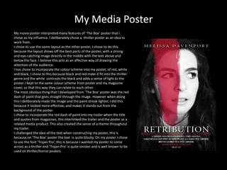 My Media Poster
My movie poster interpreted many features of ‘The Box’ poster that I
chose as my influence. I deliberately chose a thriller poster as an idea to
work from.
I chose to use the same layout as the other poster, I chose to do this
because the layout shows off the best parts of the poster, with a strong
and eye-catching image directly in the middle with the text above and
below the face. I believe this acts as an affective way of drawing the
attention of the audience.
I too chose to incorporate the colour scheme into my poster, of red, white
and black; I chose to this because black and red make it fit into the thriller
genre and the white contrasts the black and adds a sense of light to the
poster. I kept to the same colour scheme from poster and my magazine
cover, so that this way they can relate to each other.
The most obvious thing that I developed from ‘The Box’ poster was the red
dash of paint that goes straight through the image. However when doing
this I deliberately made the image and the paint streak lighter, I did this
because it looked more effective, and makes it stands out from the
background of the poster.
I chose to incorporate the red dash of paint into my trailer when the title
and quotes from magazines, this interlinked the trailer and the poster as a
related media product. This also created the sense of a theme throughout
my trailer.
I challenged the idea of the text when constructing my poster, this is
because on ‘The Box’ poster the text is quite blocky. On my poster I chose
to use the font ‘Trajan Pro’, this is because I wanted my poster to come
across as a thriller and ‘Trajan Pro’ is quite sinister and is well known to be
used on thriller/horror posters.
 