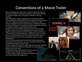 Conventions of a Movie Trailer
While investigating into movie trailers I looked at a variety of trailers on
YouTube, this helped me determine what genre I want to base my trailer
on, I looked at trailers such as ‘Possession’, ‘Obsessed’, ‘Salt’ and
‘Revenge’.
Before I decided on a genre I looked at horrors and thrillers, but after
some consideration I decided that thriller was the genre I wanted to work
from ‘Salt ‘, ‘Obsessed’ and ‘Revenge’ were my main focuses. After
further investigations into these media products I decided that ‘Revenge’
was the main influence for my trailer, this is because my trailer was based
on revenge, therefore it seemed like the obvious choice.
All trailers have a list of features to follow to make it become a trailer
including, camera shots, sound, editing and mise-en-scene, all of this
together creates the elements of a film. However, all films are different
and don’t follow any specific guidelines. Usually films choose to a certain
genre to involve themselves in to create a basis of what their trailer is
based around.(such as horror films usually have a basis of murder/
kidnapping etc.)
There are many conventions of this trailer that I liked and decided to
incorporate into my own trailer. There are a variety of shots that I liked
and decided to develop in my own trailer.
All of the images on the right are images taken from the trailer ‘Revenge’,
and all of these shots I decided to incorporate into my own idea and
develop into my own trailer.
I decided that I would choose different music to of what
has been used in ‘Revenge’ because it isn’t that
‘thrilling’ and quite mellow and I wanted my trailer to be
more tense and thrilling through music .
 