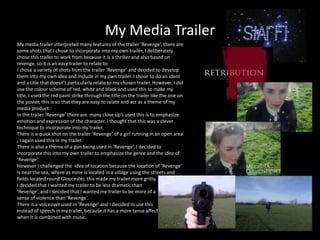 My Media Trailer
My media trailer interpreted many features of the trailer ‘Revenge’, there are
some shots that I chose to incorporate into my own trailer, I deliberately
chose this trailer to work from because it is a thriller and also based on
revenge, so it is an easy trailer to relate to.
I chose a variety of shots from the trailer ‘Revenge’ and decided to develop
them into my own idea and include in my own trailer. I chose to do an ident
and a title that doesn’t particularly relate to my chosen trailer. However, I did
use the colour scheme of red, white and black and used this to make my
title. I used the red paint strike through the title on the trailer like the one on
the poster, this is so that they are easy to relate and act as a theme of my
media product.
In the trailer ‘Revenge’ there are many close up’s used this is to emphasize
emotion and expression of the character. I thought that this was a clever
technique to incorporate into my trailer.
There is a quick shot on the trailer ‘Revenge’ of a girl running in an open area
, I again used this in my trailer.
There is also a theme of a gun being used in ‘Revenge’, I decided to
incorporate this into my own trailer to emphasize the genre and the idea of
‘Revenge’.
However I challenged the idea of location because the location of ‘Revenge’
is near the sea, where as mine is located in a village using the streets and
fields located round Gloucester, this made my trailer more gritty.
I decided that I wanted my trailer to be less dramatic than
‘Revenge’, and I decided that I wanted my trailer to be more of a
sense of violence than ‘Revenge’.
There is a voiceover used in ‘Revenge’ and I decided to use this
instead of speech in my trailer, because it has a more tense affect
when it is combined with music.
 