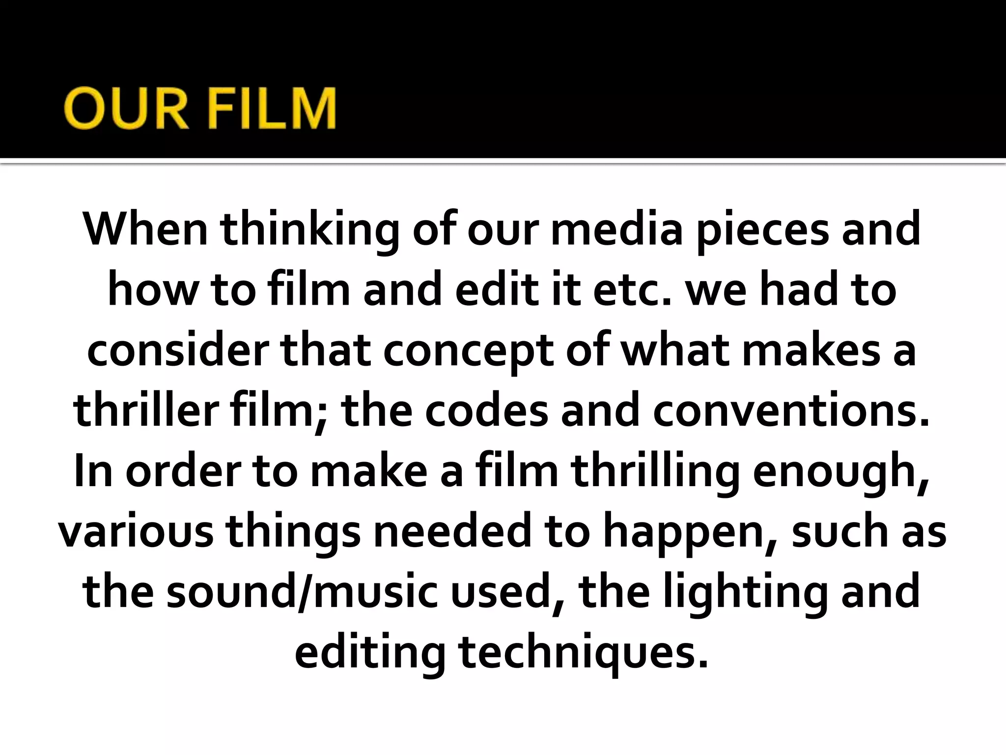 When thinking of our media pieces and
how to film and edit it etc. we had to
consider that concept of what makes a
thriller film; the codes and conventions.
In order to make a film thrilling enough,
various things needed to happen, such as
the sound/music used, the lighting and
editing techniques.
 