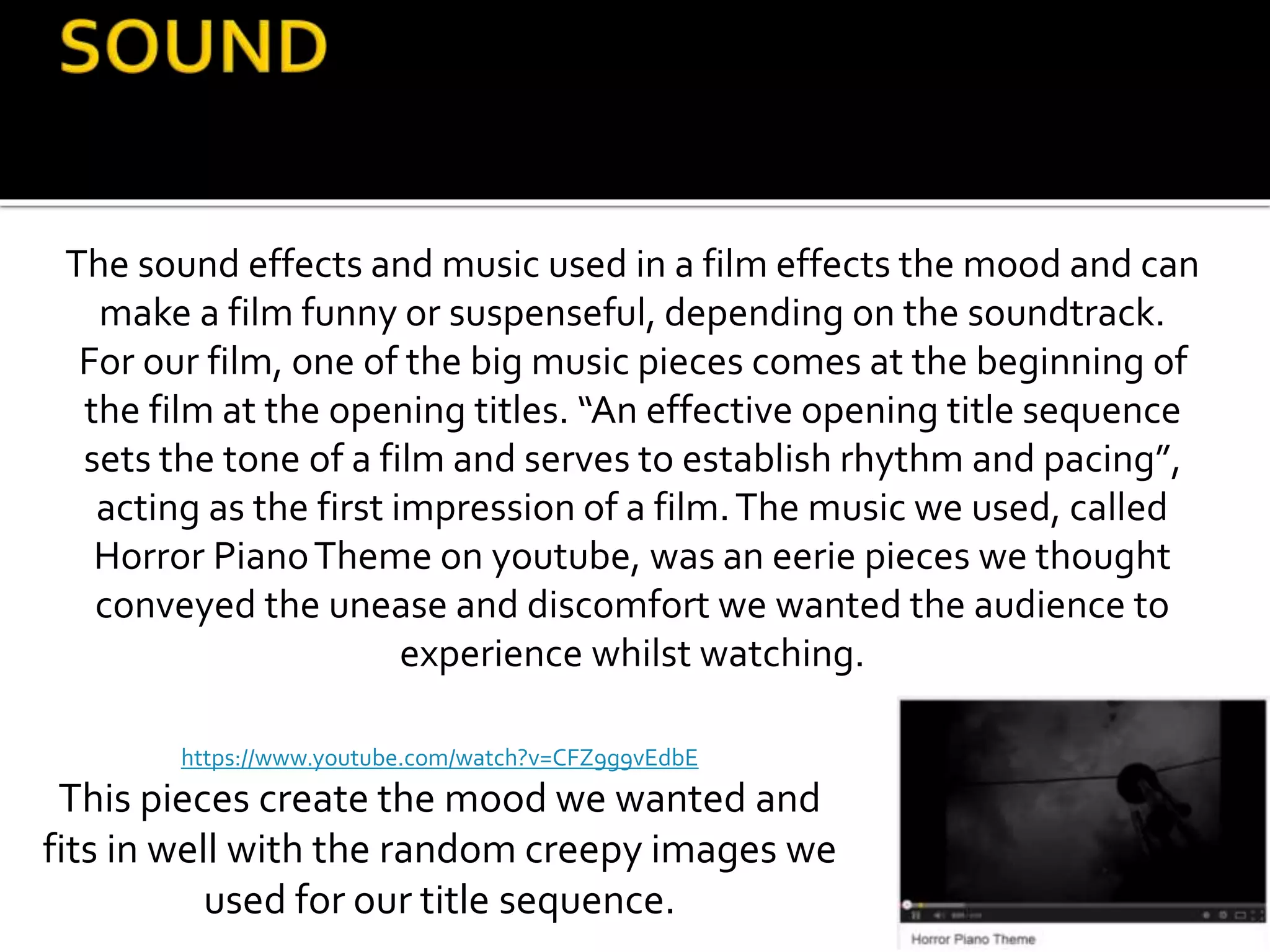The sound effects and music used in a film effects the mood and can
make a film funny or suspenseful, depending on the soundtrack.
For our film, one of the big music pieces comes at the beginning of
the film at the opening titles. “An effective opening title sequence
sets the tone of a film and serves to establish rhythm and pacing”,
acting as the first impression of a film.The music we used, called
Horror PianoTheme on youtube, was an eerie pieces we thought
conveyed the unease and discomfort we wanted the audience to
experience whilst watching.
https://www.youtube.com/watch?v=CFZ9g9vEdbE
This pieces create the mood we wanted and
fits in well with the random creepy images we
used for our title sequence.
 