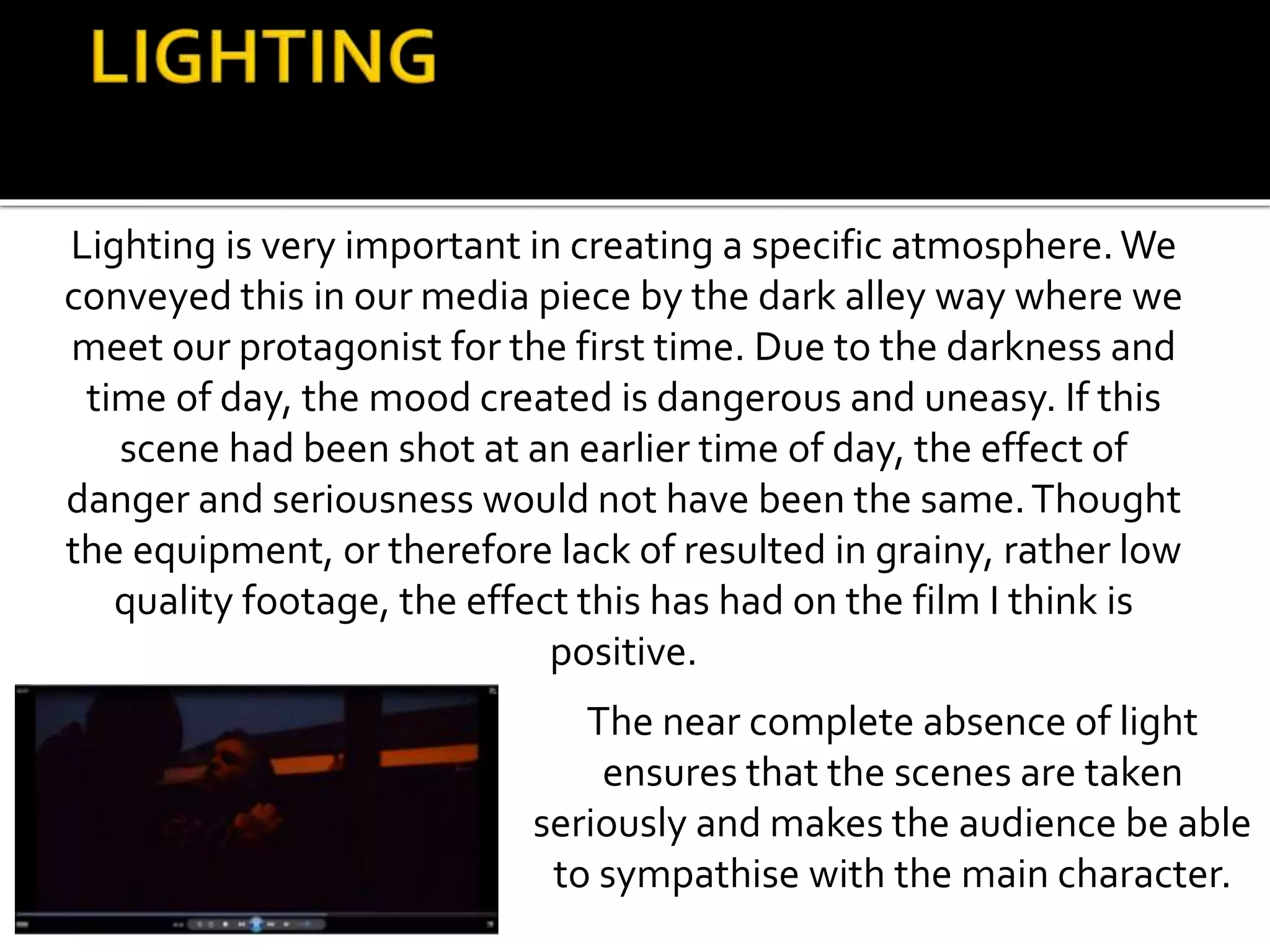 Lighting is very important in creating a specific atmosphere.We
conveyed this in our media piece by the dark alley way where we
meet our protagonist for the first time. Due to the darkness and
time of day, the mood created is dangerous and uneasy. If this
scene had been shot at an earlier time of day, the effect of
danger and seriousness would not have been the same.Thought
the equipment, or therefore lack of resulted in grainy, rather low
quality footage, the effect this has had on the film I think is
positive.
The near complete absence of light
ensures that the scenes are taken
seriously and makes the audience be able
to sympathise with the main character.
 