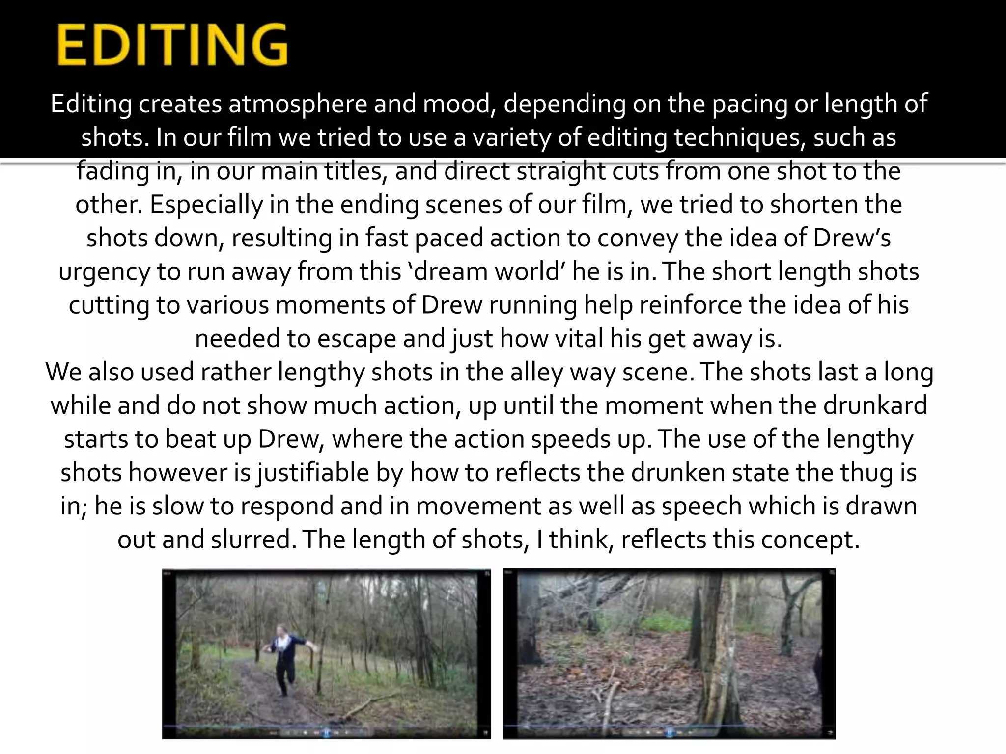 Editing creates atmosphere and mood, depending on the pacing or length of
shots. In our film we tried to use a variety of editing techniques, such as
fading in, in our main titles, and direct straight cuts from one shot to the
other. Especially in the ending scenes of our film, we tried to shorten the
shots down, resulting in fast paced action to convey the idea of Drew’s
urgency to run away from this ‘dream world’ he is in.The short length shots
cutting to various moments of Drew running help reinforce the idea of his
needed to escape and just how vital his get away is.
We also used rather lengthy shots in the alley way scene.The shots last a long
while and do not show much action, up until the moment when the drunkard
starts to beat up Drew, where the action speeds up.The use of the lengthy
shots however is justifiable by how to reflects the drunken state the thug is
in; he is slow to respond and in movement as well as speech which is drawn
out and slurred.The length of shots, I think, reflects this concept.
 