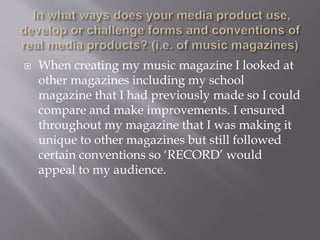  When creating my music magazine I looked at
other magazines including my school
magazine that I had previously made so I could
compare and make improvements. I ensured
throughout my magazine that I was making it
unique to other magazines but still followed
certain conventions so ‘RECORD’ would
appeal to my audience.
 