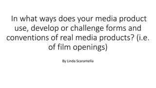 In what ways does your media product
use, develop or challenge forms and
conventions of real media products? (i.e.
of film openings)
By Linda Scaramella
 