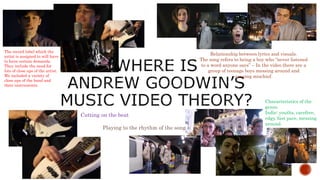 The record label which the
artist is assigned to will have
to have certain demands.
They include the need for
lots of close ups of the artist.
We included a variety of
close ups of the band and
their instruments.
Characteristics of the
genre.
Indie: youths, carefree,
edgy, fast pace, messing
around.
Relationship between lyrics and visuals.
The song refers to being a boy who “never listened
to a word anyone says” – In the video there are a
group of teenage boys messing around and
causing mischief.
Cutting on the beat
Playing to the rhythm of the song
 