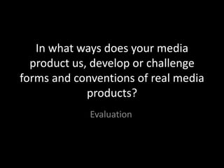 In what ways does your media
  product us, develop or challenge
forms and conventions of real media
             products?
             Evaluation
 