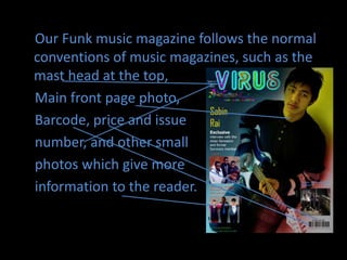     Our Funk music magazine follows the normal conventions of music magazines, such as the mast head at the top,    Main front page photo,   Barcode, price and issue    number, and other small    photos which give more   information to the reader.