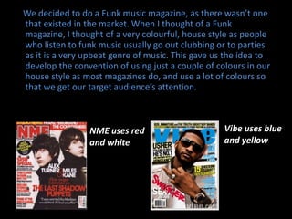    We decided to do a Funk music magazine, as there wasn’t one that existed in the market. When I thought of a Funk magazine, I thought of a very colourful, house style as people who listen to funk music usually go out clubbing or to parties as it is a very upbeat genre of music. This gave us the idea to develop the convention of using just a couple of colours in our house style as most magazines do, and use a lot of colours so that we get our target audience’s attention.Vibe uses blue and yellowNME uses red and white