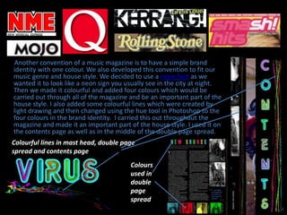 Another convention of a music magazine is to have a simple brand identity with one colour. We also developed this convention to fit our music genre and house style. We decided to use a neon font as we wanted it to look like a neon sign you usually see in the city at night. Then we made it colourful and added four colours which would be carried out through all of the magazine and be an important part of the house style. I also added some colourful lines which were created by light drawing and then changed using the hue tool in Photoshop to the four colours in the brand identity.  I carried this out throughout the magazine and made it an important part of the house style. I used it on the contents page as well as in the middle of the double page spread.Colourful lines in mast head, double page spread and contents pageColours used in double page spread