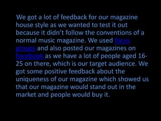 We got a lot of feedback for our magazine house style as we wanted to test it out because it didn’t follow the conventions of a normal music magazine. We used focus groups and also posted our magazines on Facebook as we have a lot of people aged 16-25 on there, which is our target audience. We got some positive feedback about the uniqueness of our magazine which showed us that our magazine would stand out in the market and people would buy it. 