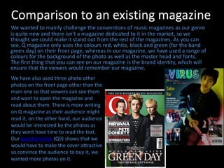Comparison to an existing magazineWe wanted to mainly challenge the conventions of music magazines as our genre is quite new and there isn’t a magazine dedicated to it in the market, so we thought we could make it stand out from the rest of the magazines. As you can see, Q magazine only uses the colours red, white, black and green (for the band green day) on their front page, whereas in our magazine, we have used a range of colours for the background of the photo as well as the master head and fonts. The first thing that you can see on our magazine is the brand identity, which will ensure that the viewers would remember our magazine.We have also used three photo other photos on the front page other than the main one so that viewers can see them and want to open the magazine and read about them. There is more writing on Q magazine as their audience might read it, on the other hand, our audience would be interested by the photos as they wont have time to read the text. Our questionnaire (Q9) shows that we would have to make the cover attractive so convince the audience to buy it, we wanted more photos on it.
