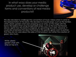 In what ways does your media product use, develop or challenge forms and conventions of real media products? We also decided to challenge the conventions of music videos when it came to the representation of the band. We decided to include props, such as the familiar, white, plastic garden chair seen propping up an amp, on the stage with the band. We believe that using recognisable props, such as the one mentioned above, signify how the band is unsigned, an upcoming new artist. However, it could also emphasise the idea that bands in this specific genre want to portray; that they do not care about the sales of their product, but rather the creation of good, new music. White, plastic garden chair with amp on top of it. 
