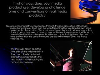 In what ways does your media product use, develop or challenge forms and conventions of real media products? We also challenged the conventions through the representation of the lead singer. For example, Scott can be seen forgetting the words to his own song on a couple of occasions. This is not stereotypical of music videos, regardless of what genre they are, as record companies want to represent their band as powerful/better than other people, whereas, by including these clips, we have shown that the band members are just like the rest of us; the make mistakes too. This shot was taken from the final edit of the video and in it Scott can clearly be heard asking the extras ‘What’s the next words?’ whilst holding his arms up in confusion. 