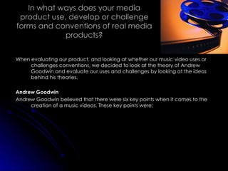 In what ways does your media product use, develop or challenge forms and conventions of real media products? When evaluating our product, and looking at whether our music video uses or challenges conventions, we decided to look at the theory of Andrew Goodwin and evaluate our uses and challenges by looking at the ideas behind his theories. Andrew Goodwin Andrew Goodwin believed that there were six key points when it comes to the creation of a music videos. These key points were; 