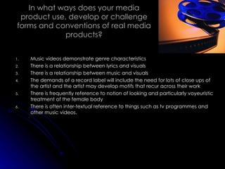 In what ways does your media product use, develop or challenge forms and conventions of real media products? Music videos demonstrate genre characteristics There is a relationship between lyrics and visuals There is a relationship between music and visuals The demands of a record label will include the need for lots of close ups of the artist and the artist may develop motifs that recur across their work There is frequently reference to notion of looking and particularly voyeuristic treatment of the female body There is often inter-textual reference to things such as tv programmes and other music videos. 