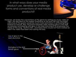 In what ways does your media product use, develop or challenge forms and conventions of real media products? However, we broke the conventions of this genre by setting our music video at night. We decided on the darker timeframe as we both felt that the bright costumes of the guests would be much more prominent in artificial lighting instead of natural. Also, the band members were wearing glow in the dark accessories and playing with glow in the dark instruments to emphasise the name of the song, ‘Techno Fish’, and these items would not have worked as well if the video had been shot during the day. Use of glow in the dark drumstick And glow in the dark fishnet glove 