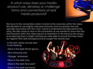In what ways does your media product use, develop or challenge forms and conventions of real media products? We stuck to the conventions when it came to the costumes within the video. We decided to use brightly coloured costumes and accessories that are typically associated with the ‘rave’ scene to emphasise the idea behind the song. We also chose to stick to this convention as we wanted to show that the fans featured within the video are just as important to the band as the song is, so by placing them in bright clothing we were able to ensure that they stood out against their dark background and caught the viewers eye. In this shot, extras can be seen to be wearing; Glow in the dark fishnet gloves All in one jump suits ‘ Danger’ armbands Glow in the dark tutus Glow in the dark face paint Glow in the dark bandanas 
