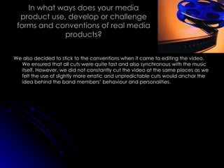 In what ways does your media product use, develop or challenge forms and conventions of real media products? We also decided to stick to the conventions when it came to editing the video. We ensured that all cuts were quite fast and also synchronous with the music itself. However, we did not constantly cut the video at the same places as we felt the use of slightly more erratic and unpredictable cuts would anchor the idea behind the band members’ behaviour and personalities. 