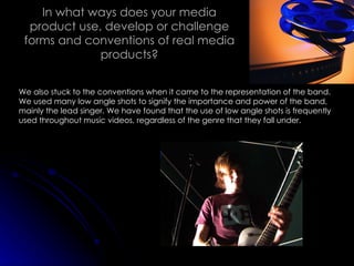 In what ways does your media product use, develop or challenge forms and conventions of real media products? We also stuck to the conventions when it came to the representation of the band. We used many low angle shots to signify the importance and power of the band, mainly the lead singer. We have found that the use of low angle shots is frequently used throughout music videos, regardless of the genre that they fall under. 