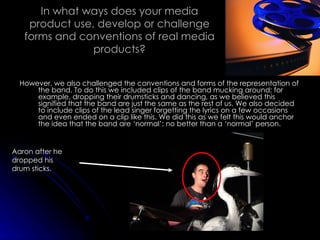 In what ways does your media product use, develop or challenge forms and conventions of real media products? However, we also challenged the conventions and forms of the representation of the band. To do this we included clips of the band mucking around; for example, dropping their drumsticks and dancing, as we believed this signified that the band are just the same as the rest of us. We also decided to include clips of the lead singer forgetting the lyrics on a few occasions and even ended on a clip like this. We did this as we felt this would anchor the idea that the band are ‘normal’; no better than a ‘normal’ person. Aaron after he dropped his drum sticks. 
