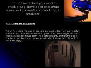 In what ways does your media product use, develop or challenge forms and conventions of real media products? Use of forms and conventions When it comes to the mise-en-scene of our music video, we have stuck to many of the conventions of this music genre. Firstly, the setting of the music video is a teenage house party. This location instantly portrays the age of the band and their target audience and it also illustrates the hobbies that the band enjoy. 