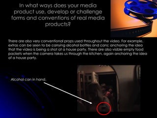 In what ways does your media product use, develop or challenge forms and conventions of real media products? There are also very conventional props used throughout the video. For example, extras can be seen to be carrying alcohol bottles and cans; anchoring the idea that the video is being a shot at a house party. There are also visible empty food packets when the camera takes us through the kitchen, again anchoring the idea of a house party. Alcohol can in hand. 