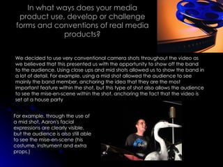 In what ways does your media product use, develop or challenge forms and conventions of real media products? We decided to use very conventional camera shots throughout the video as we believed that this presented us with the opportunity to show off the band to the audience. Using close ups and mid shots allowed us to show the band in a lot of detail. For example, using a mid shot allowed the audience to see mainly the band member, anchoring the idea that they are the most important feature within the shot, but this type of shot also allows the audience to see the mise-en-scene within the shot, anchoring the fact that the video is set at a house party For example, through the use of a mid shot, Aaron's facial expressions are clearly visible, but the audience is also still able to see the mise-en-scene (his costume, instrument and extra props.) 
