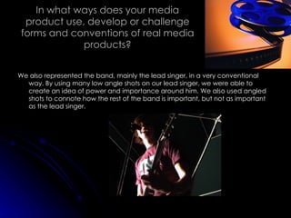 In what ways does your media product use, develop or challenge forms and conventions of real media products? We also represented the band, mainly the lead singer, in a very conventional way. By using many low angle shots on our lead singer, we were able to create an idea of power and importance around him. We also used angled shots to connote how the rest of the band is important, but not as important as the lead singer. 
